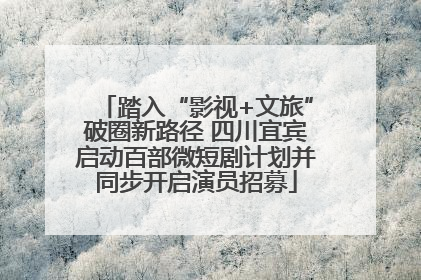 踏入“影视+文旅”破圈新路径 四川宜宾启动百部微短剧计划并同步开启演员招募