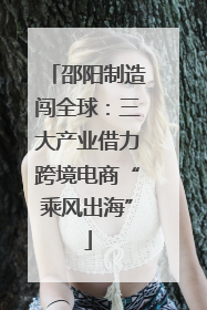 邵阳制造闯全球：三大产业借力跨境电商“乘风出海”