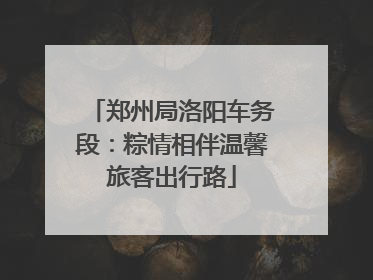 郑州局洛阳车务段：粽情相伴温馨旅客出行路