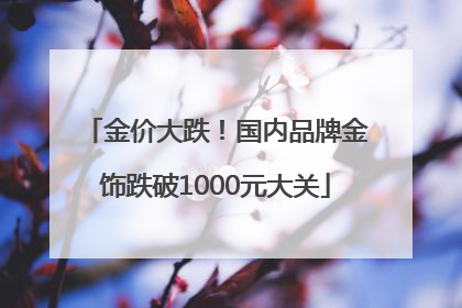 金价大跌！国内品牌金饰跌破1000元大关