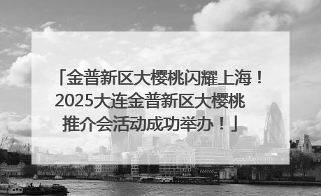 金普新区大樱桃闪耀上海！2025大连金普新区大樱桃推介会活动成功举办！