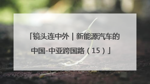 镜头连中外｜新能源汽车的中国-中亚跨国路（15）