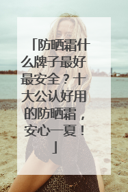 防晒霜什么牌子最好最安全？十大公认好用的防晒霜，安心一夏！