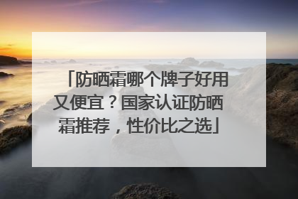 防晒霜哪个牌子好用又便宜？国家认证防晒霜推荐，性价比之选