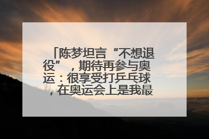陈梦坦言“不想退役”,期待再参与奥运:很享受打乒乓球,在奥运会上是我最幸福的时候