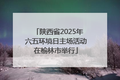陕西省2025年六五环境日主场活动在榆林市举行