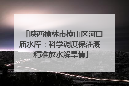 陕西榆林市横山区河口庙水库：科学调度保灌溉 精准放水解旱情