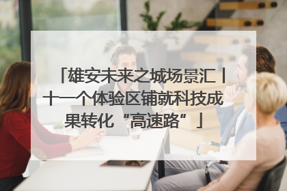 雄安未来之城场景汇丨十一个体验区铺就科技成果转化“高速路”