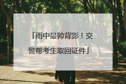 雨中最帅背影！交警帮考生取回证件