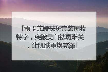 露卡菲娅祛斑套装国妆特字，突破美白祛斑难关，让肌肤重焕亮泽