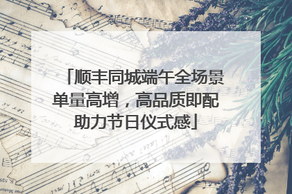顺丰同城端午全场景单量高增，高品质即配助力节日仪式感