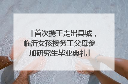 首次携手走出县城，临沂女孩接务工父母参加研究生毕业典礼