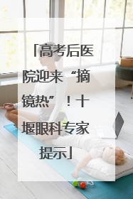 高考后医院迎来“摘镜热”！十堰眼科专家提示