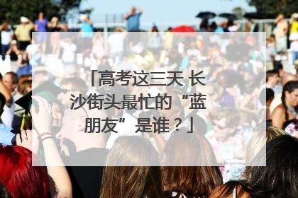 高考这三天 长沙街头最忙的“蓝朋友”是谁？