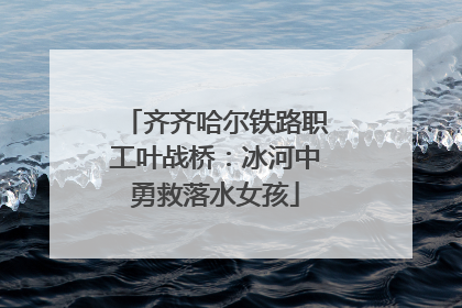 齐齐哈尔铁路职工叶战桥：冰河中勇救落水女孩