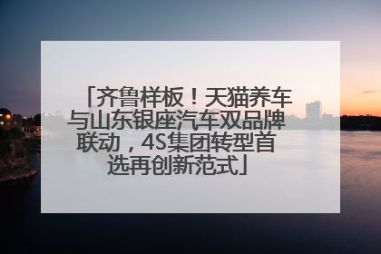 齐鲁样板！天猫养车与山东银座汽车双品牌联动，4S集团转型首选再创新范式