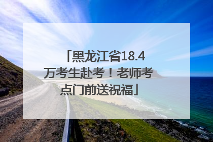 黑龙江省18.4万考生赴考！老师考点门前送祝福