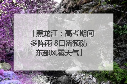 黑龙江：高考期间多阵雨 8日需预防东部风雹天气