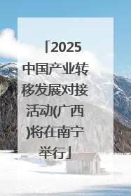 2025中国产业转移发展对接活动(广西)将在南宁举行