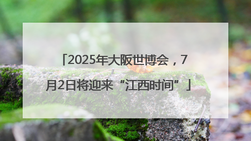 2025年大阪世博会，7月2日将迎来“江西时间”