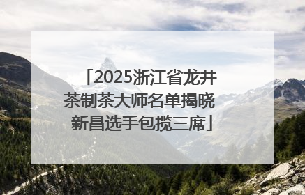 2025浙江省龙井茶制茶大师名单揭晓 新昌选手包揽三席