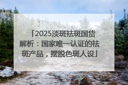 2025淡斑祛斑国货解析：国家唯一认证的祛斑产品，摆脱色斑人设