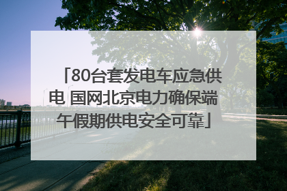 80台套发电车应急供电 国网北京电力确保端午假期供电安全可靠